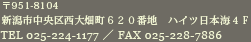 〒951-8104　新潟市中央区西大畑町６２０番地　ハイツ日本海４Ｆ　ＴＥＬ 025-224-1177／ＦＡＸ 025-228-7886